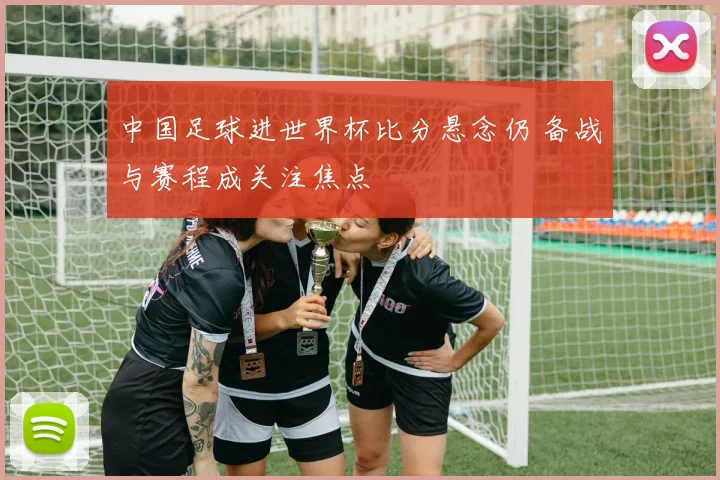 中国足球进世界杯比分悬念仍 备战与赛程成关注焦点