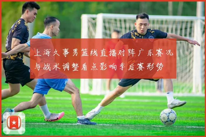上海久事男篮线直播对阵广东赛况与战术调整看点影响季后赛形势
