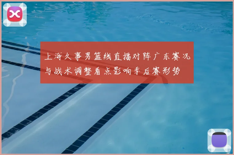 上海久事男篮线直播对阵广东赛况与战术调整看点影响季后赛形势