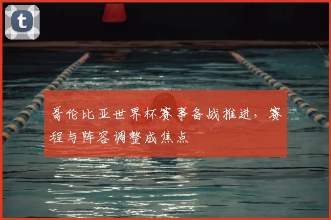 哥伦比亚世界杯赛事备战推进,赛程与阵容调整成焦点