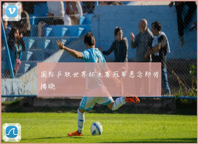 国际乒联世界杯决赛冠军悬念即将揭晓