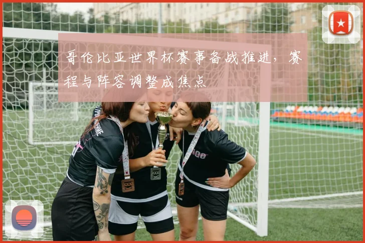 哥伦比亚世界杯赛事备战推进,赛程与阵容调整成焦点