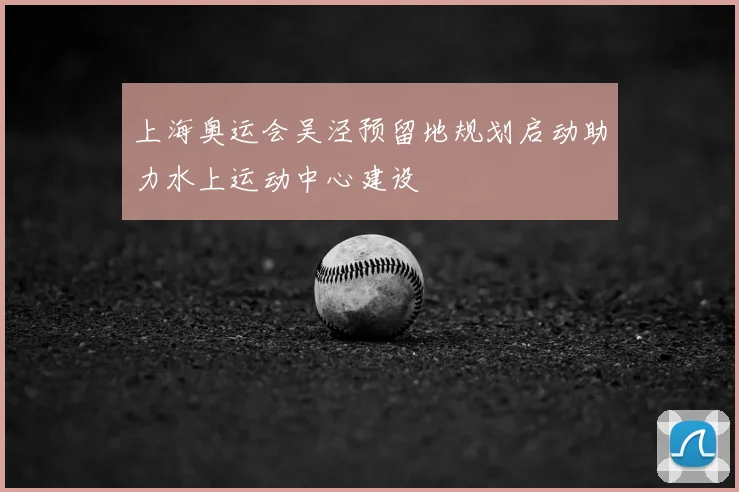 上海奥运会吴泾预留地规划启动助力水上运动中心建设