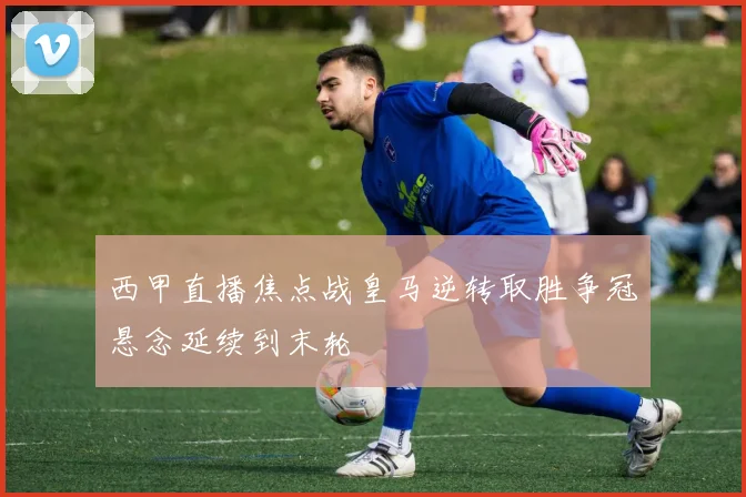 西甲直播焦点战皇马逆转取胜争冠悬念延续到末轮
