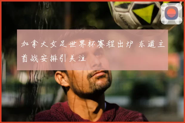 加拿大女足世界杯赛程出炉 东道主首战安排引关注