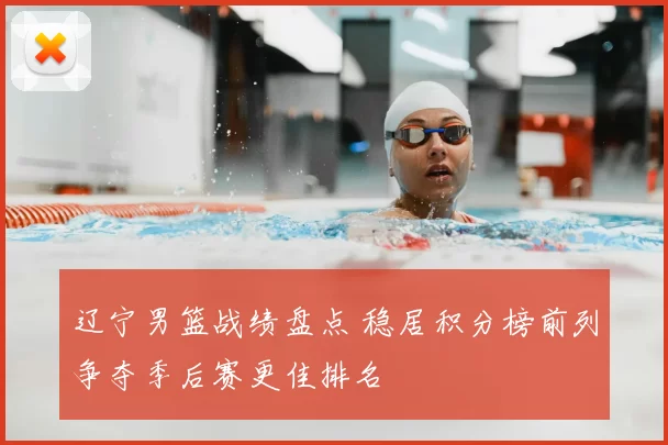 辽宁男篮战绩盘点 稳居积分榜前列争夺季后赛更佳排名