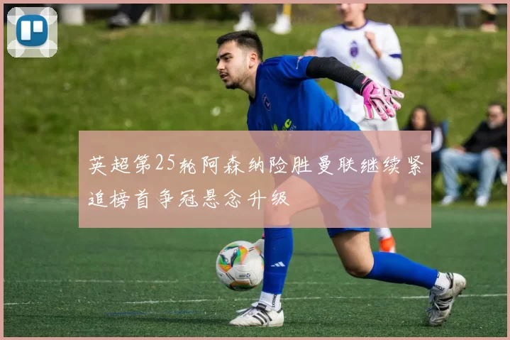 英超第25轮阿森纳险胜曼联继续紧追榜首争冠悬念升级