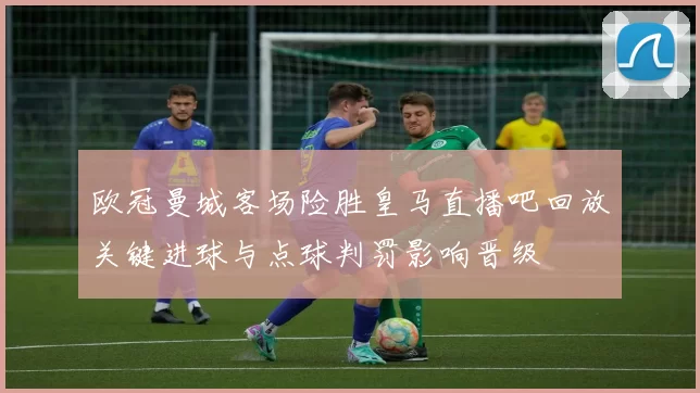 欧冠曼城客场险胜皇马直播吧回放关键进球与点球判罚影响晋级