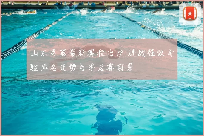 山东男篮最新赛程出炉 连战强敌考验排名走势与季后赛前景