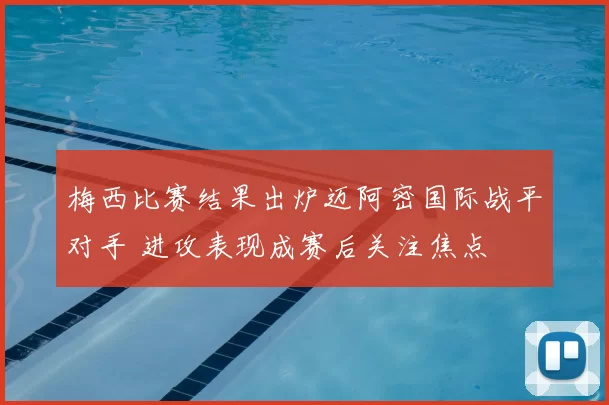 梅西比赛结果出炉迈阿密国际战平对手 进攻表现成赛后关注焦点