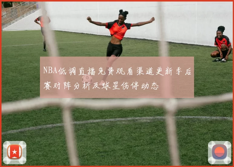 NBA低调直播免费观看渠道更新季后赛对阵分析及球星伤停动态