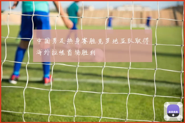 中国男足热身赛胜克罗地亚队取得海外拉练首场胜利