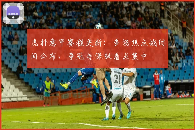 虎扑意甲赛程更新：多场焦点战时间公布，争冠与保级看点集中