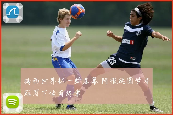 梅西世界杯一舞落幕 阿根廷圆梦夺冠写下传奇终章