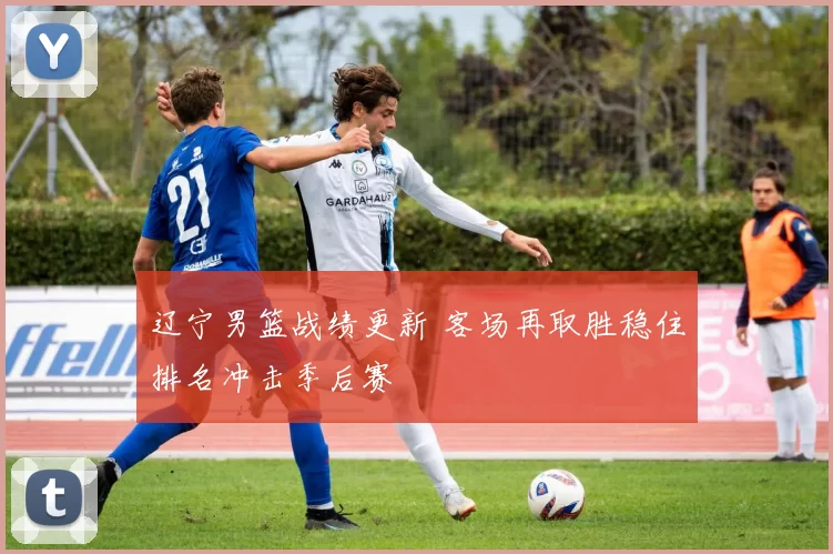 辽宁男篮战绩更新 客场再取胜稳住排名冲击季后赛