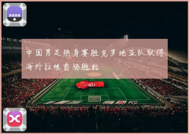 中国男足热身赛胜克罗地亚队取得海外拉练首场胜利