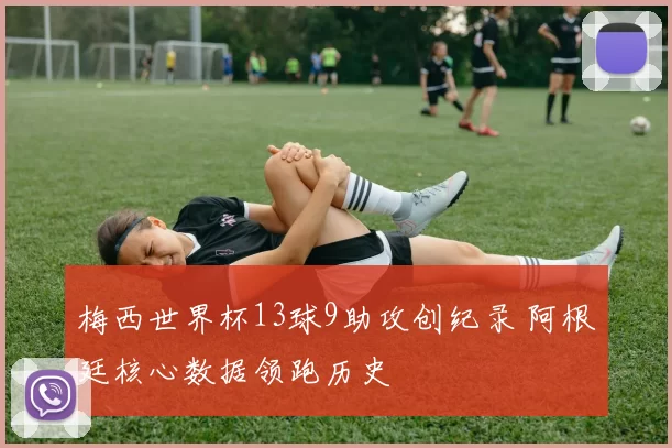 梅西世界杯13球9助攻创纪录 阿根廷核心数据领跑历史