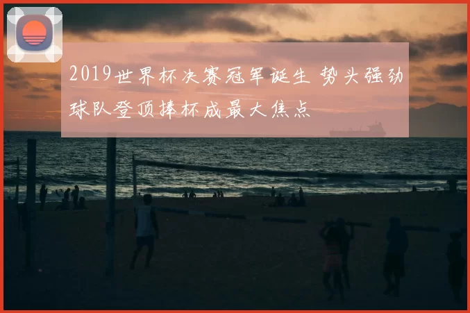 2019世界杯决赛冠军诞生 势头强劲球队登顶捧杯成最大焦点