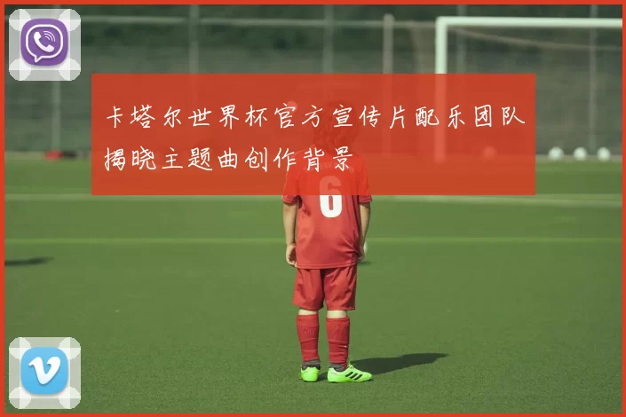 卡塔尔世界杯官方宣传片配乐团队揭晓主题曲创作背景