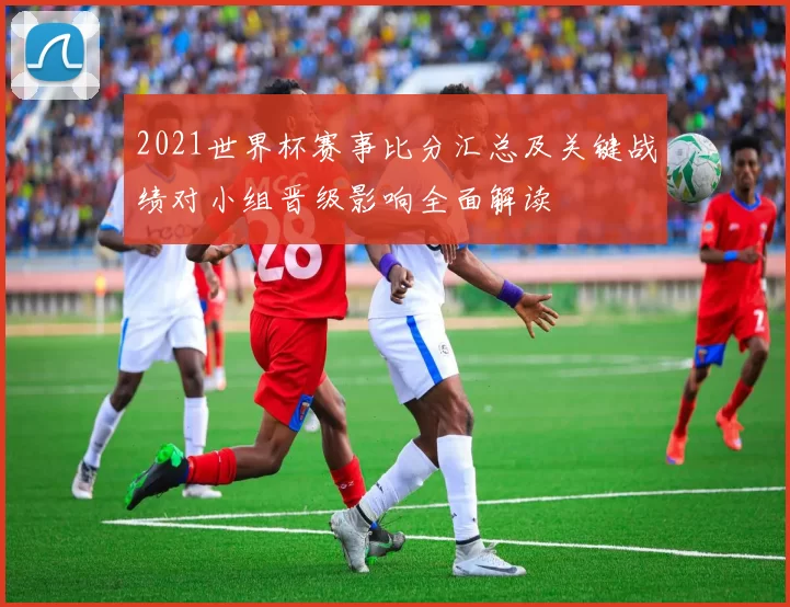 2021世界杯赛事比分汇总及关键战绩对小组晋级影响全面解读