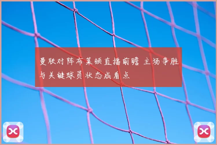 曼联对阵布莱顿直播前瞻 主场争胜与关键球员状态成看点