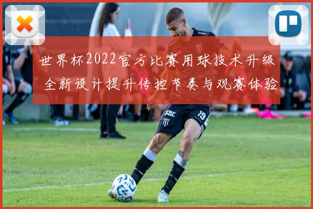 世界杯2022官方比赛用球技术升级 全新设计提升传控节奏与观赛体验