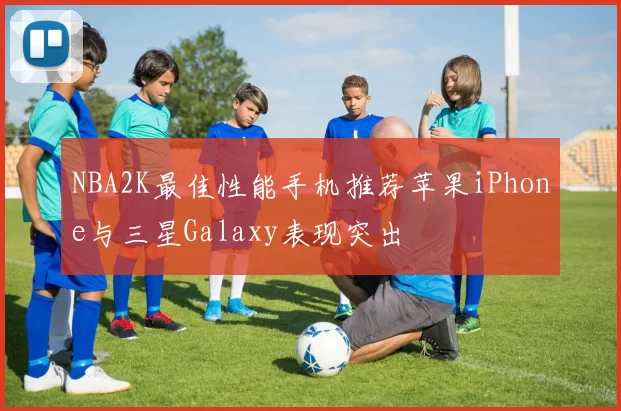 NBA2K最佳性能手机推荐苹果iPhone与三星Galaxy表现突出