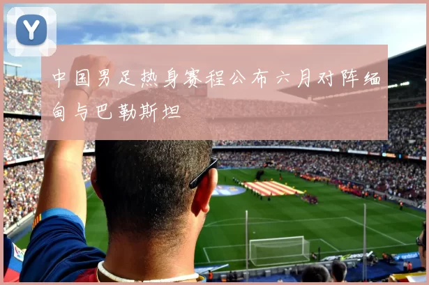 中国男足热身赛程公布六月对阵缅甸与巴勒斯坦