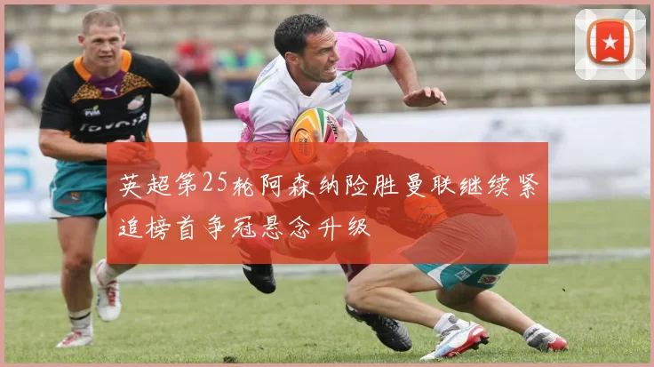 英超第25轮阿森纳险胜曼联继续紧追榜首争冠悬念升级