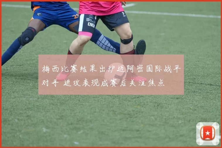 梅西比赛结果出炉迈阿密国际战平对手 进攻表现成赛后关注焦点