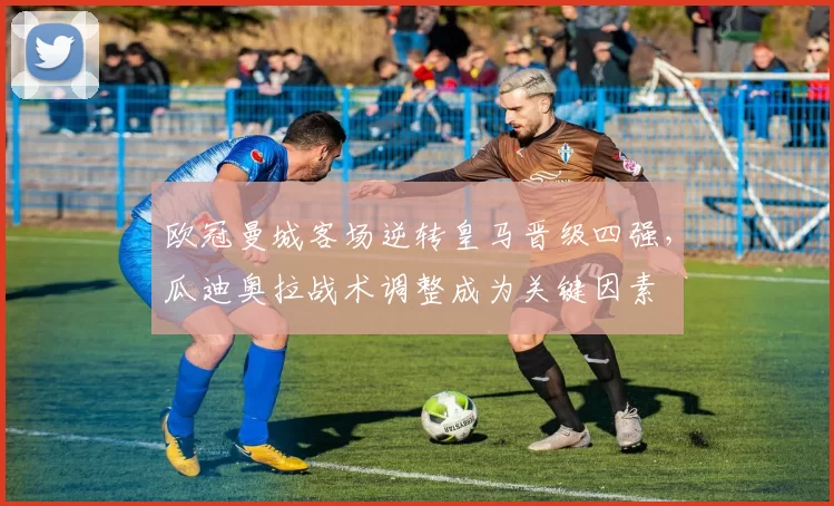 欧冠曼城客场逆转皇马晋级四强，瓜迪奥拉战术调整成为关键因素