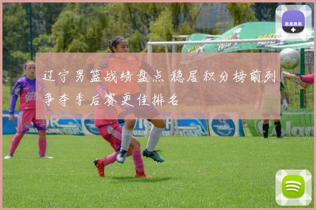 辽宁男篮战绩盘点 稳居积分榜前列争夺季后赛更佳排名