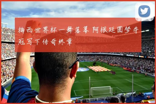 梅西世界杯一舞落幕 阿根廷圆梦夺冠写下传奇终章