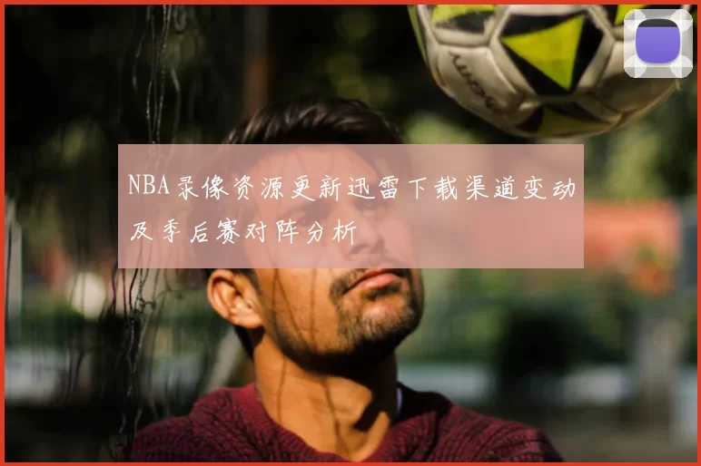 NBA录像资源更新迅雷下载渠道变动及季后赛对阵分析