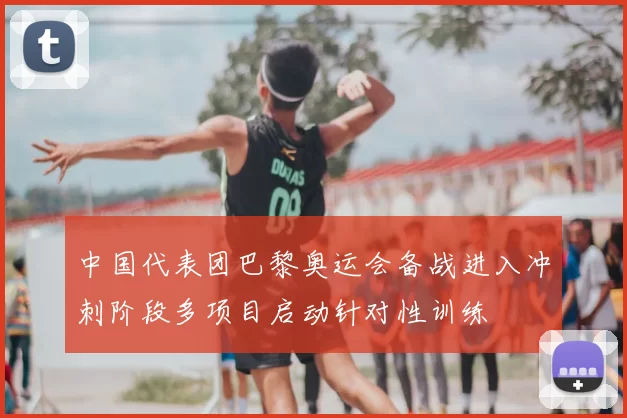 中国代表团巴黎奥运会备战进入冲刺阶段多项目启动针对性训练