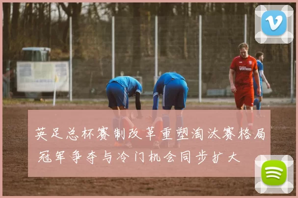 英足总杯赛制改革重塑淘汰赛格局 冠军争夺与冷门机会同步扩大