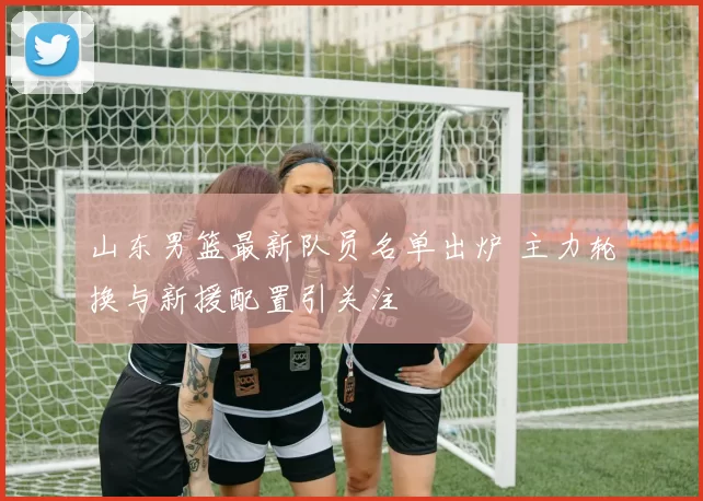 山东男篮最新队员名单出炉 主力轮换与新援配置引关注